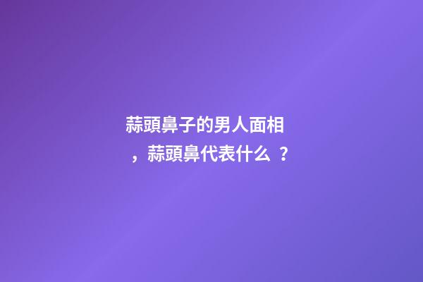 蒜頭鼻子的男人面相，蒜頭鼻代表什么？